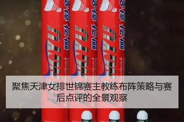 聚焦天津女排世锦赛主教练布阵策略与赛后点评的全景观察